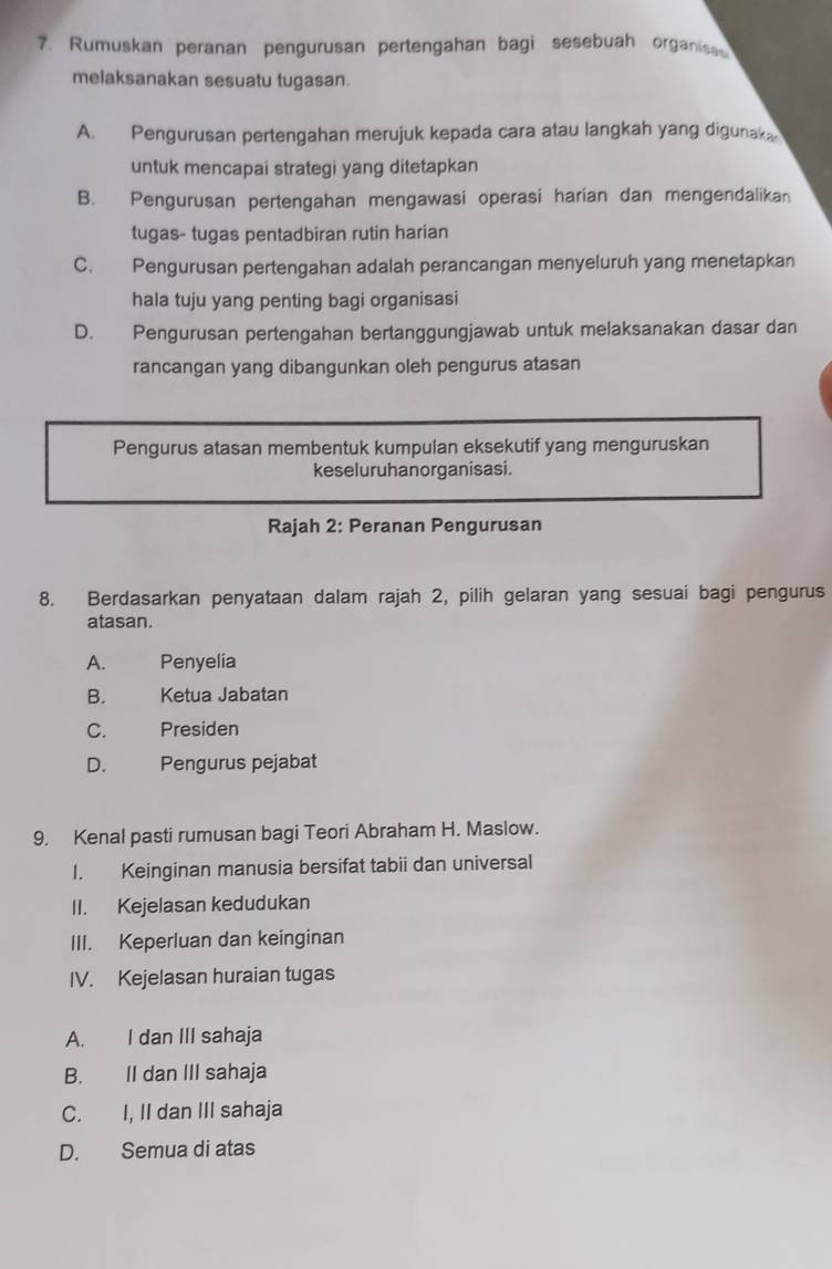 Rumuskan peranan pengurusan pertengahan bagi sesebuah organisa
melaksanakan sesuatu tugasan.
A. Pengurusan pertengahan merujuk kepada cara atau langkah yang digunak
untuk mencapai strategi yang ditetapkan
B. Pengurusan pertengahan mengawasi operasi harian dan mengendalikan
tugas- tugas pentadbiran rutin harian
C. Pengurusan pertengahan adalah perancangan menyeluruh yang menetapkan
hala tuju yang penting bagi organisasi
D. Pengurusan pertengahan bertanggungjawab untuk melaksanakan dasar dan
rancangan yang dibangunkan oleh pengurus atasan
Pengurus atasan membentuk kumpulan eksekutif yang menguruskan
keseluruhanorganisasi.
Rajah 2: Peranan Pengurusan
8. Berdasarkan penyataan dalam rajah 2, pilih gelaran yang sesuai bagi pengurus
atasan.
A. Penyelia
B. Ketua Jabatan
C. Presiden
D. Pengurus pejabat
9. Kenal pasti rumusan bagi Teori Abraham H. Maslow.
I. Keinginan manusia bersifat tabii dan universal
II. Kejelasan kedudukan
III. Keperluan dan keinginan
IV. Kejelasan huraian tugas
A. I dan III sahaja
B. II dan III sahaja
C. I, II dan III sahaja
D. Semua di atas