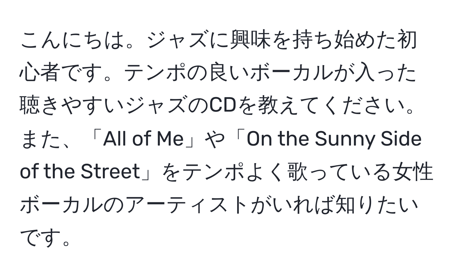 こんにちは。ジャズに興味を持ち始めた初心者です。テンポの良いボーカルが入った聴きやすいジャズのCDを教えてください。また、「All of Me」や「On the Sunny Side of the Street」をテンポよく歌っている女性ボーカルのアーティストがいれば知りたいです。