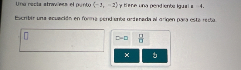 Una recta atraviesa el punto (-3,-2) y tiene una pendiente igual a −4. 
Escribir una ecuación en forma pendiente ordenada al origen para esta recta.
□ =□  □ /□  
5