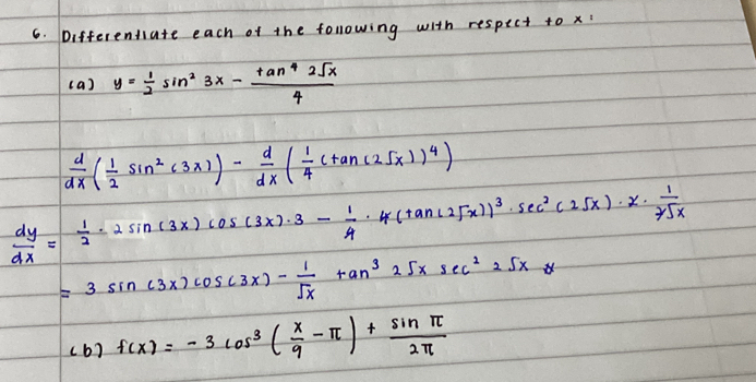 Differentiate each of the following with respect to x
( a) y= 1/2 sin^23x- tan^42sqrt(x)/4 
 d/dx ( 1/2 sin^2(3x))- d/dx ( 1/4 (tan (25x))^4)
 dy/dx = 1/2 · 2sin (3x)cos (3x)· 3- 1/4 · 4(tan (25x))^3· sec^2(25x)· x·  1/7sqrt(x) 
=3sin (3x)cos (3x)- 1/sqrt(x) tan^325xsec^225x
( b) f(x)=-3cos^3( x/9 -π )+ sin π /2π  