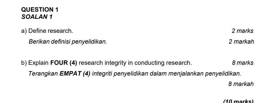 SOALAN 1 
a) Define research. 2 marks 
Berikan definisi penyelidikan. 2 markah 
b) Explain FOUR (4) research integrity in conducting research. 8 marks 
Terangkan EMPAT (4) integriti penyelidikan dalam menjalankan penyelidikan. 
8 markah 
(10 marks)