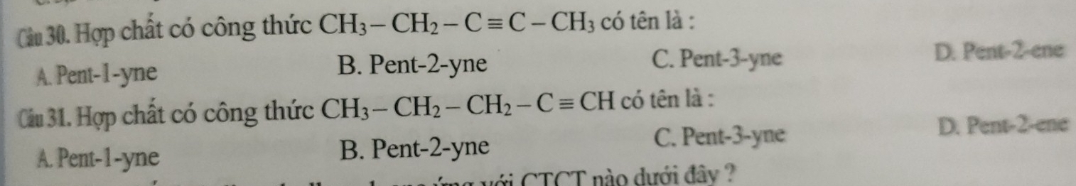 Hợp chất có công thức CH_3-CH_2-Cequiv C-CH_3 có tên là :
A. Pent -1 -yne
B. Pent -2-yne C. Pent -3 -yne D. Pent -2 -ene
Câu 31. Hợp chất có công thức CH_3-CH_2-CH_2-Cequiv CH có tên là :
A. Pent -1 -yne B. Pent -2 -yne
C. Pent -3 -yne
D. Pent- 2 -ene
với CTCT nào dưới đây ?