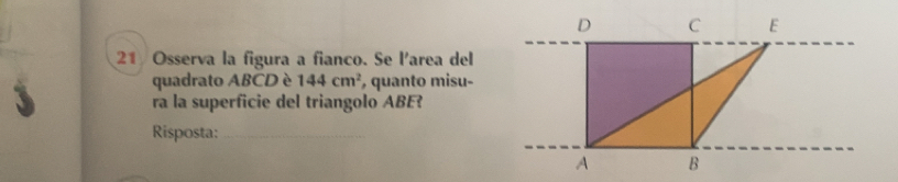 D C E 
21 Osserva la figura a fianco. Se l'area del 
quadrato ABCD è 144cm^2 , quanto misu- 
ra la superficie del triangolo ABE? 
Risposta:_ 
A B