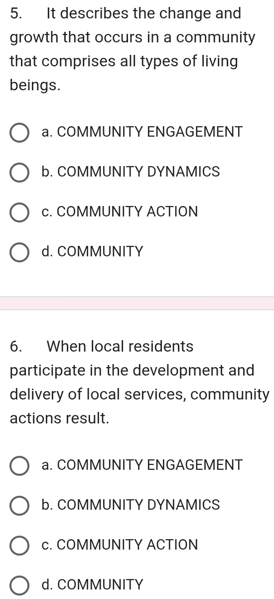 It describes the change and
growth that occurs in a community
that comprises all types of living
beings.
a. COMMUNITY ENGAGEMENT
b. COMMUNITY DYNAMICS
c. COMMUNITY ACTION
d. COMMUNITY
6. When local residents
participate in the development and
delivery of local services, community
actions result.
a. COMMUNITY ENGAGEMENT
b. COMMUNITY DYNAMICS
c. COMMUNITY ACTION
d. COMMUNITY