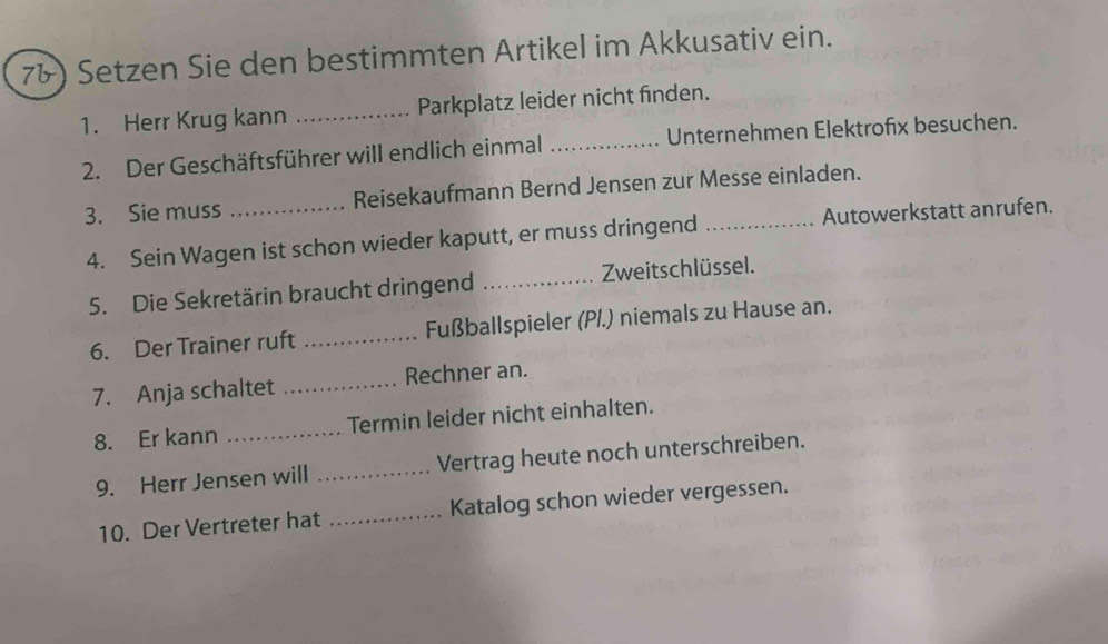 7&) Setzen Sie den bestimmten Artikel im Akkusativ ein. 
1. Herr Krug kann _Parkplatz leider nicht finden. 
2. Der Geschäftsführer will endlich einmal _Unternehmen Elektrofix besuchen. 
3. Sie muss _Reisekaufmann Bernd Jensen zur Messe einladen. 
4. Sein Wagen ist schon wieder kaputt, er muss dringend _Autowerkstatt anrufen. 
5. Die Sekretärin braucht dringend _Zweitschlüssel. 
6. Der Trainer ruft _ Fußballspieler (PI.) niemals zu Hause an. 
7. Anja schaltet _Rechner an. 
8. Er kann _Termin leider nicht einhalten. 
9. Herr Jensen will _Vertrag heute noch unterschreiben. 
10. Der Vertreter hat _Katalog schon wieder vergessen.