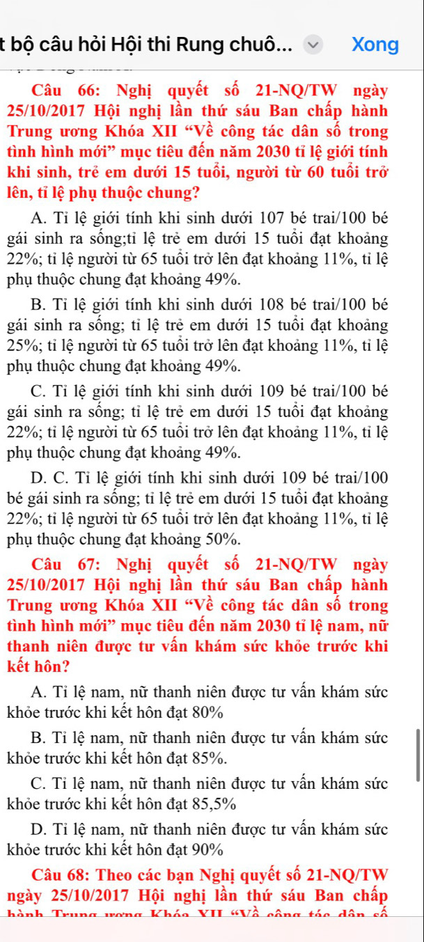 bộ câu hỏi Hội thi Rung chuô... Xong
Câu 66: Nghị quyết số 21-NQ/TW ngày
25/10/2017 Hội nghị lần thứ sáu Ban chấp hành
Trung ương Khóa XII “Về công tác dân số trong
tình hình mới” mục tiêu đến năm 2030 tỉ lệ giới tính
khi sinh, trẻ em dưới 15 tuổi, người từ 60 tuổi trở
lên, tỉ lệ phụ thuộc chung?
A. Tỉ lệ giới tính khi sinh dưới 107 bé trai/100 bé
gái sinh ra sống;tỉ lệ trẻ em dưới 15 tuổi đạt khoảng
22%; tỉ lệ người từ 65 tuổi trở lên đạt khoảng 11%, tỉ lệ
phụ thuộc chung đạt khoảng 49%.
B. Tỉ lệ giới tính khi sinh dưới 108 bé trai/100 bé
gái sinh ra sống; tỉ lệ trẻ em dưới 15 tuổi đạt khoảng
25%; tỉ lệ người từ 65 tuổi trở lên đạt khoảng 11%, tỉ lệ
phụ thuộc chung đạt khoảng 49%.
C. Tỉ lệ giới tính khi sinh dưới 109 bé trai/100 bé
gái sinh ra sống; tỉ lệ trẻ em dưới 15 tuổi đạt khoảng
22%; tỉ lệ người từ 65 tuổi trở lên đạt khoảng 11%, tỉ lệ
phụ thuộc chung đạt khoảng 49%.
D. C. Tỉ lệ giới tính khi sinh dưới 109 bé trai/100
bé gái sinh ra sống; tỉ lệ trẻ em dưới 15 tuổi đạt khoảng
22%; tỉ lệ người từ 65 tuổi trở lên đạt khoảng 11%, tỉ lệ
phụ thuộc chung đạt khoảng 50%.
Câu 67: Nghị quyết số 21-NQ/TW ngày
25/10/2017 Hội nghị lần thứ sáu Ban chấp hành
Trung ương Khóa XII “Về công tác dân số trong
tình hình mới” mục tiêu đến năm 2030 tỉ lệ nam, nữ
thanh niên được tư vấn khám sức khỏe trước khi
kết hôn?
A. Tỉ lệ nam, nữ thanh niên được tư vấn khám sức
khỏe trước khi kết hôn đạt 80%
B. Tỉ lệ nam, nữ thanh niên được tư vấn khám sức
khỏe trước khi kết hôn đạt 85%.
C. Tỉ lệ nam, nữ thanh niên được tư vấn khám sức
khỏe trước khi kết hôn đạt 85,5%
D. Tỉ lệ nam, nữ thanh niên được tư vấn khám sức
khỏe trước khi kết hôn đạt 90%
Câu 68: Theo các bạn Nghị quyết số 21-NQ/TW
ngày 25/10/2017 Hội nghị lần thứ sáu Ban chấp