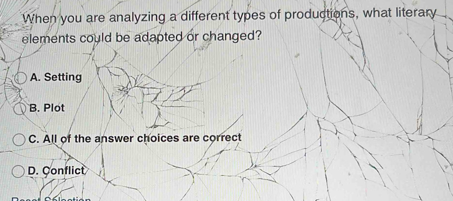 When you are analyzing a different types of productions, what literary
elements could be adapted or changed?
A. Setting
B. Plot
C. All of the answer choices are correct
D. Conflict