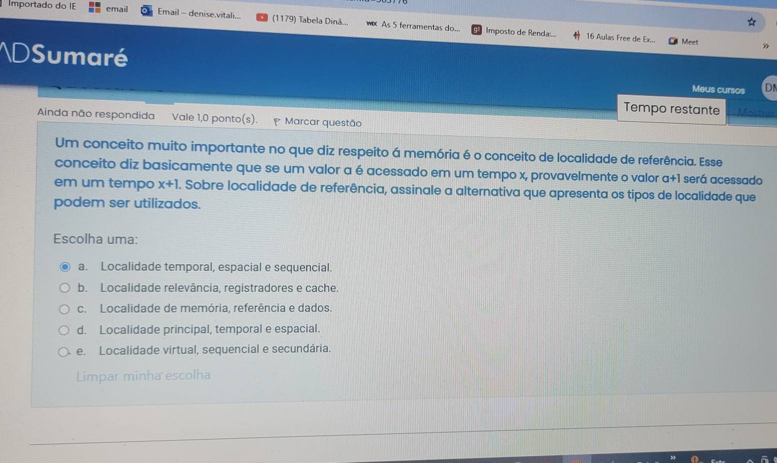 Importado do IE email Email - denise.vitali... (1179) Tabela Dinâ... wx As 5 ferramentas do...
Imposto de Renda:... 16 Aulas Free de Ex... Meet
AD Sumaré
Meus cursos DI
Tempo restante Mostrar
Ainda não respondida Vale 1,0 ponto(s). * Marcar questão
Um conceito muito importante no que diz respeito á memória é o conceito de localidade de referência. Esse
conceito diz basicamente que se um valor a é acessado em um tempo x, provavelmente o valor a+1 será acessado
em um tempo x+1. . Sobre localidade de referência, assinale a alternativa que apresenta os tipos de localidade que
podem ser utilizados.
Escolha uma:
a. Localidade temporal, espacial e sequencial.
b. Localidade relevância, registradores e cache.
c. Localidade de memória, referência e dados.
d. Localidade principal, temporal e espacial.
e. Localidade virtual, sequencial e secundária.
Limpar minha escolha