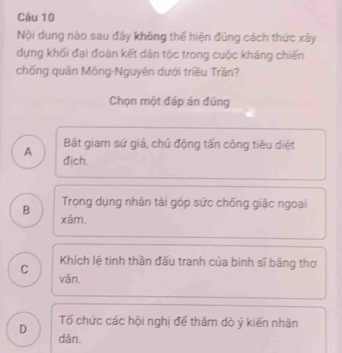 Nội dung nào sau đây không thế hiện đứng cách thức xây
dựng khối đại đoàn kết dân tộc trong cuộc kháng chiến
chống quân Mông-Nguyên dưới triều Trần?
Chọn một đáp án đúng
Bắt giam sứ giả, chủ động tấn công tiêu diệt
A địch.
B
Trọng dụng nhân tài góp sức chống giặc ngoại
xâm.
C Khích lệ tinh thần đấu tranh của binh sĩ bằng thơ
vǎn.
D Tố chức các hội nghị đế thăm dò ý kiến nhân
dân.