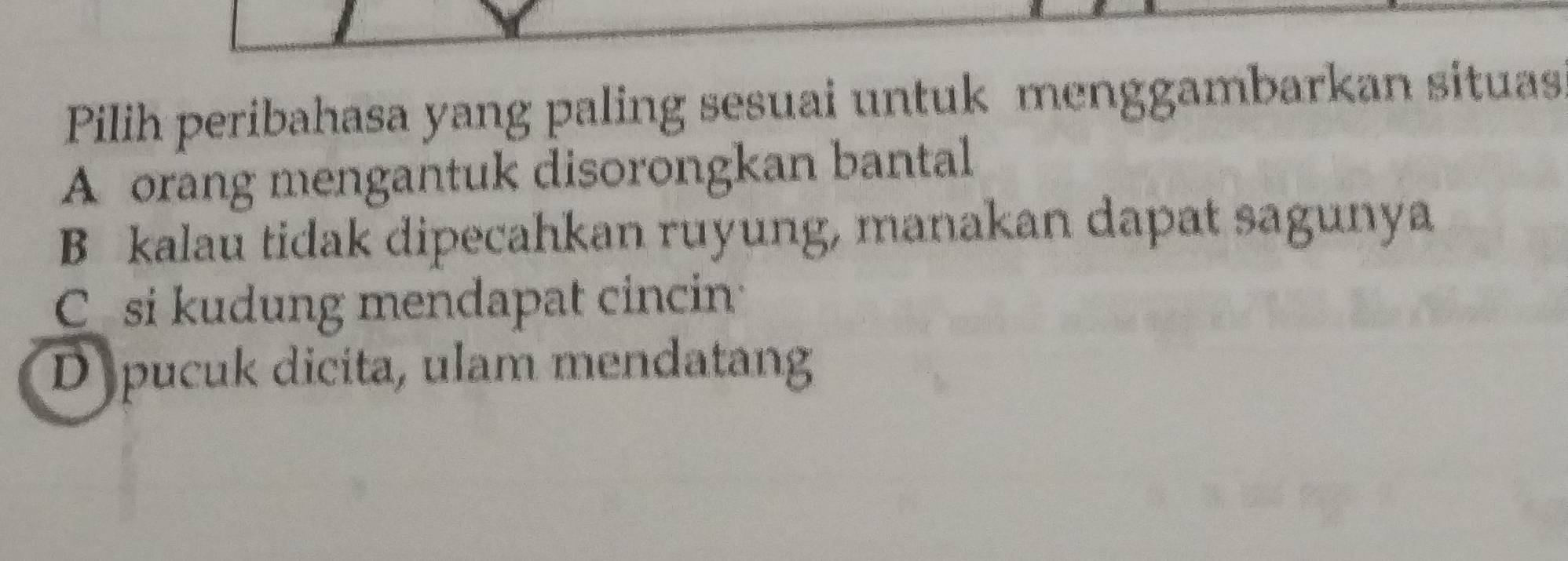 Pilih peribahasa yang paling sesuai untuk menggambarkan situas
A orang mengantuk disorongkan bantal
B kalau tidak dipecahkan ruyung, manakan dapat sagunya
C si kudung mendapat cincin
D pucuk dicita, ulam mendatang