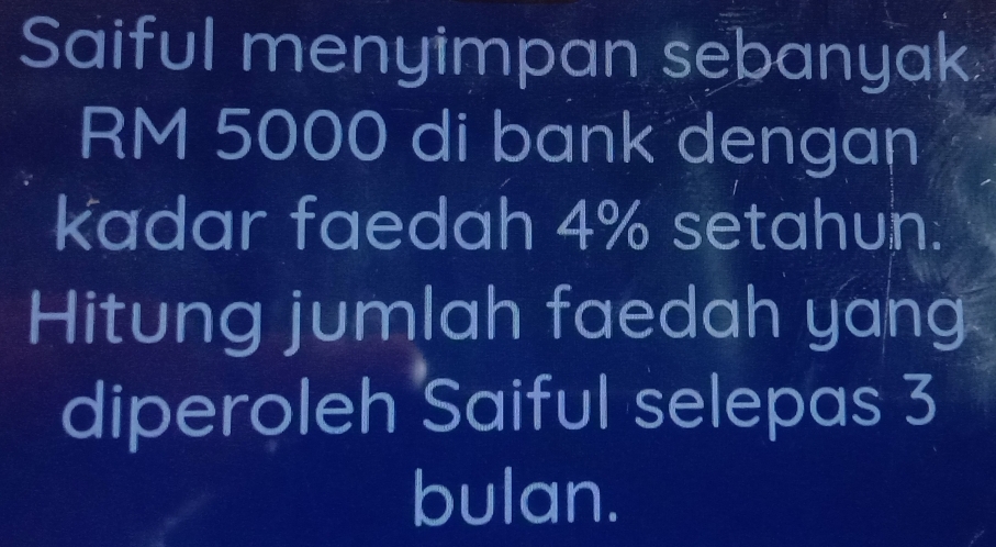 Saiful menyimpan sebanyak
RM 5000 di bank dengan 
kadar faedah 4% setahun. 
Hitung jumlah faedah yang 
diperoleh Saiful selepas 3
bulan.