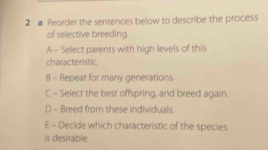 a Reorder the sentences below to describe the process
of selective breeding.
A - Select parents with high levels of this
characteristic.
B - Repeat for many generations.
C - Select the best offspring, and breed again.
D - Breed from these individuals.
E - Decide which characteristic of the species
is desirable.