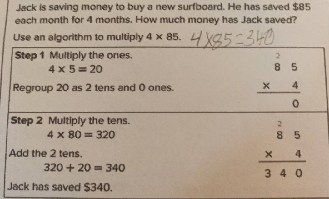 Jack is saving money to buy a new surfboard. He has saved $85
each month for 4 months. How much money has Jack saved? 
Use an algorithm to multiply 4* 85. 
Step 1 Multiply the ones.
4* 5=20
Regroup 20 as 2 tens and 0 ones.
beginarrayr beginarrayr 2 85 * 4 hline 0endarray
Step 2 Multiply the tens.
4* 80=320
Add the 2 tens.
320+20=340
beginarrayr beginarrayr 2 85 * 4 hline 340endarray
Jack has saved $340.