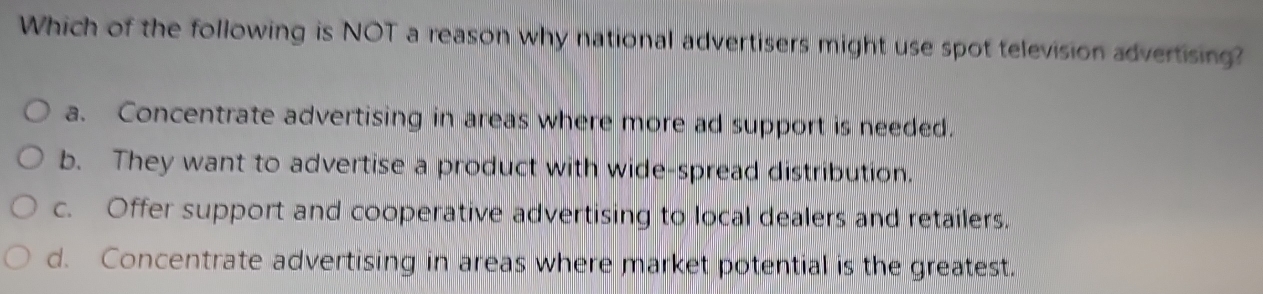 Which of the following is NOT a reason why national advertisers might use spot television advertising?
a. Concentrate advertising in areas where more ad support is needed.
b. They want to advertise a product with wide-spread distribution.
c. Offer support and cooperative advertising to local dealers and retailers.
d. Concentrate advertising in areas where market potential is the greatest.