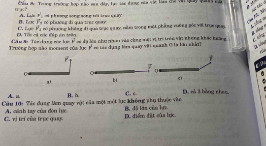 D. Mél
trục?  Cầu 8: Trong trường hợp nào sau đây, lực tác dụng vào vật làm chỏ vật quảy quanh một
Câu 15: M lực tác c
A. Lực vector F_1 có phương song song với trục quay,
B. Lực vector F_2 có phương đi qua trục quay.
C. Lực vector F_3 có phương không đi qua trụe quay, nằm trong mặt phẳng vuông góc với trục quay. 4. tổng n
D. Tất cả các đáp án trên.
B. tổng 1
Câu 9: Tác dụng các lực vector F có độ lớn như nhau vào cùng một vị trí trên vật nhưng khác hướng, C. tổng
Trường hợp nào moment của lực vector F có tác dụng làm quay vật quanh O là lớn nhất?
D. tổng
của
vector F
OD
0
a)
b)
A. a. B. b. C. c. D. cả 3 bằng nhau,
Câu 10: Tác dụng làm quay vật của một một lực không phụ thuộc vào
A. cánh tay của đòn lực B. độ lớn của lực.
C. vị trí của trục quay. D. điểm đặt của lực.