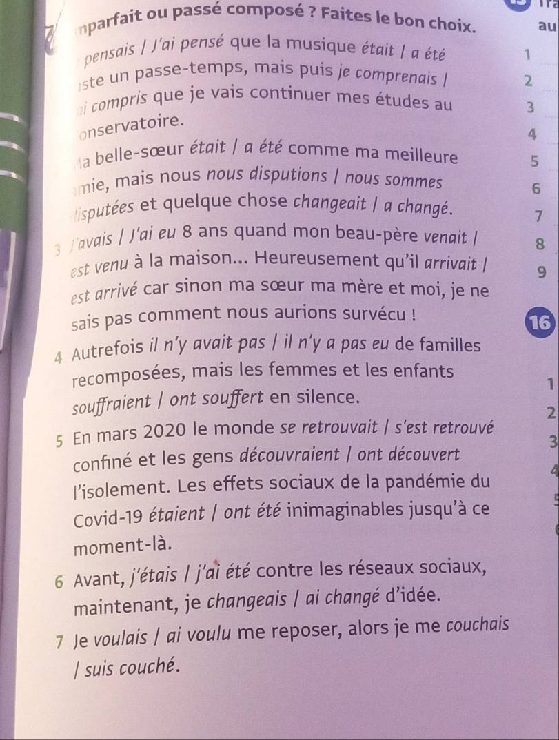 nparfait ou passé composé ? Faites le bon choix. au 
pensais | J'ai pensé que la musique était | a été 
_ 
1 
_ 
ste un passe-temps, mais puis je comprenais | 
2 
_ 
ai compris que je vais continuer mes études au 
3 
onservatoire. 
4 
la belle-sœur était | a été comme ma meilleure 
5 
mie, mais nous nous disputions I nous sommes 
6 
isputées et quelque chose changeait | a changé. 
7 
3 J'avais | J’ai eu 8 ans quand mon beau-père venait | 8
est venu à la maison... Heureusement qu'il arrivait 9
est arrivé car sinon ma sœur ma mère et moi, je ne 
sais pas comment nous aurions survécu ! 
16 
4 Autrefois il n’y avait pas | il n’y a pas eu de familles 
recomposées, mais les femmes et les enfants 
1 
souffraient | ont souffert en silence. 
2 
5 En mars 2020 le monde se retrouvait | s'est retrouvé 
3 
confiné et les gens découvraient | ont découvert 
l'isolement. Les effets sociaux de la pandémie du 
Covid-19 étaient / ont été inimaginables jusqu'à ce 
moment-là. 
6 Avant, j'étais | j'ai été contre les réseaux sociaux, 
maintenant, je changeais / ai changé d’idée. 
7 Je voulais / ai voulu me reposer, alors je me couchais 
/ suis couché.