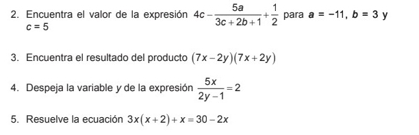 Encuentra el valor de la expresión 4c- 5a/3c+2b+1 + 1/2  para a=-11, b=3 y
c=5
3. Encuentra el resultado del producto (7x-2y)(7x+2y)
4. Despeja la variable y de la expresión  5x/2y-1 =2
5. Resuelve la ecuación 3x(x+2)+x=30-2x