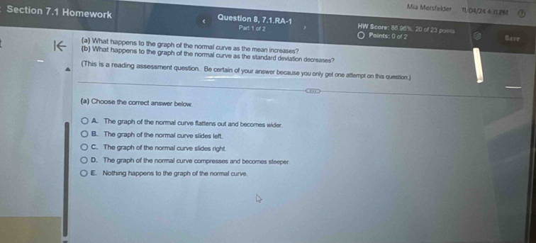 Mia Mersfelder 11/D4/24 4:31.PM
Section 7.1 Homework Question 8, 7.1.RA-1 HW Scare: 88.96%, 20 of 23 poi= Gave
Part 1 of 2 Points: 0 of 2
(a) What happens to the graph of the normal curve as the mean increases?
(b) What happens to the graph of the normal curve as the standard deviation decreases?
(This is a reading assessment question. Be certain of your answer because you only get one attempt on this question.)
(a) Choose the correct answer below.
A. The graph of the normal curve flattens out and becomes wider.
B. The graph of the normal curve slides left.
C. The graph of the normal curve slides right.
D. The graph of the normal curve compresses and becomes steeper
E. Nothing happens to the graph of the normal curve.