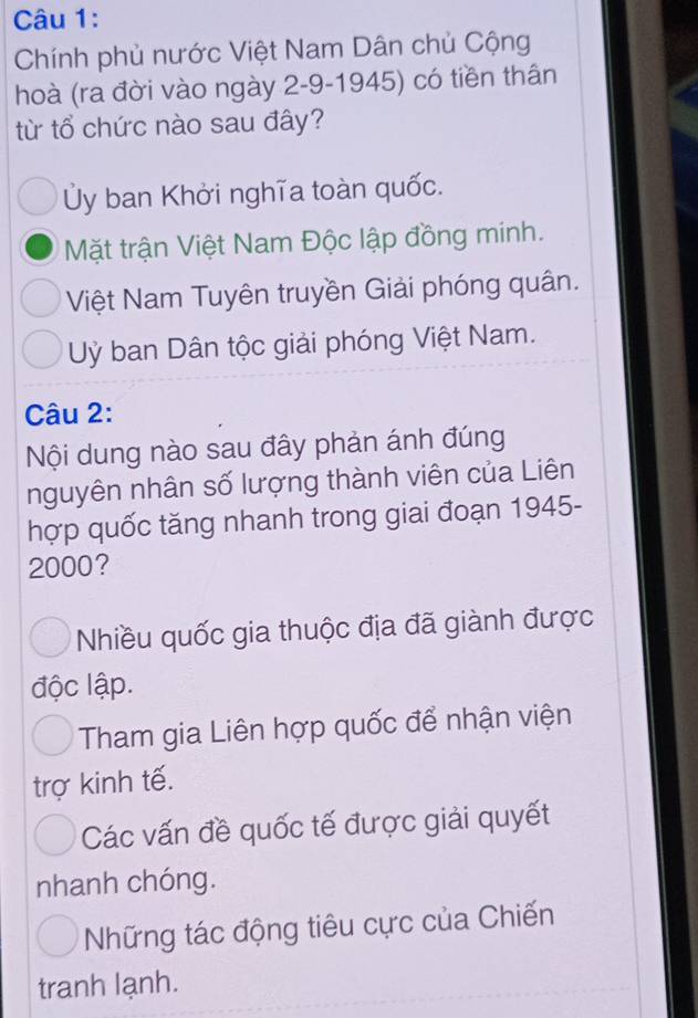 Chính phủ nước Việt Nam Dân chủ Cộng
hoà (ra đời vào ngày 2-9-1945) có tiền thân
từ tổ chức nào sau đây?
Ủy ban Khởi nghĩa toàn quốc.
Mặt trận Việt Nam Độc lập đồng minh.
Việt Nam Tuyên truyền Giải phóng quân.
Uỷ ban Dân tộc giải phóng Việt Nam.
Câu 2:
Nội dung nào sau đây phản ánh đúng
nguyên nhân số lượng thành viên của Liên
hợp quốc tăng nhanh trong giai đoạn 1945 -
2000?
Nhiều quốc gia thuộc địa đã giành được
độc lập.
Tham gia Liên hợp quốc để nhận viện
trợ kinh tế.
Các vấn đề quốc tế được giải quyết
nhanh chóng.
Những tác động tiêu cực của Chiến
tranh lạnh.