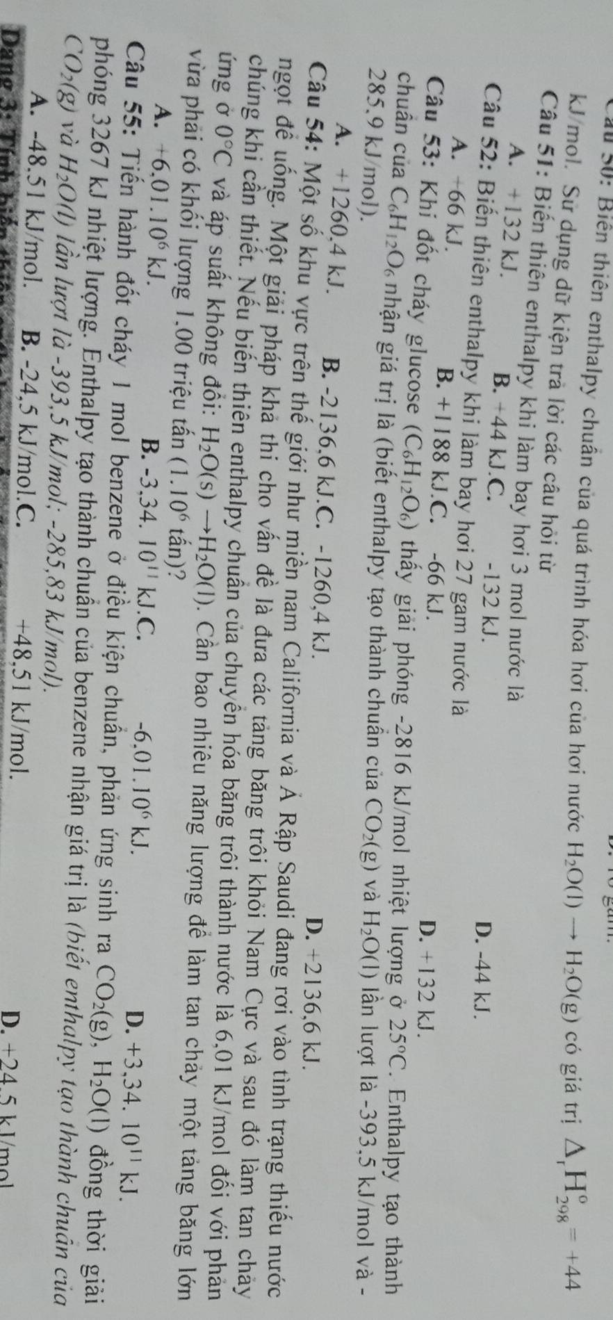 ấu S0: Biên thiên enthalpy chuẩn của quá trình hóa hơi của hơi nước H_2O(l)to H_2O(g) có giá trị △ _rH_(298)^o=+44
kJ/mol. Sử dụng dữ kiện trà lời các câu hỏi từ
Câu 51: Biến thiên enthalpy khi làm bay hơi 3 mol nước là
A. +132 kJ. B. +44 kJ.C. -132 kJ.
D. -44 kJ.
Câu 52: Biến thiên enthalpy khi làm bay hơi 27 gam nước là
A. +66 kJ. B. +1188 kJ.C. -66 kJ.
D. +132 kJ.
Câu 53: Khi đốt cháy glucose (C_6H_12O_6) thấy giải phóng -2816 kJ/mol nhiệt lượng ở 25°C. Enthalpy tạo thành
chuân của C_6H_12O_6 nhận giá trị là (biết enthalpy tạo thành chuẩn của CO_2(g) và
285.9 kJ/mol). H_2O(l) lần lượt là -393,5 kJ/mol và -
A. +1260.4 kJ. B. -2136,6 kJ.C. -1260,4 kJ. D. +2136,6 kJ.
Câu 54: Một số khu vực trên thế giới như miền nam California và Ả Rập Saudi đang rơi vào tình trạng thiếu nước
ngọt đề uống. Một giải pháp khả thi cho vấn đề là đưa các tảng băng trôi khỏi Nam Cực và sau đó làm tan chảy
chúng khi cần thiết. Nếu biến thiên enthalpy chuẩn của chuyển hóa băng trôi thành nước là 6,01 kJ/mol đối với phản
ứng ở 0°C và áp suất không đồi: H_2O(s)to H_2O(l). Cần bao nhiêu năng lượng để làm tan chảy một tảng băng lớn
vừa phải có khối lượng 1,00 triệu tấn (1.10^6 tấn)?
A. +6,01.10^6kJ. B. -3,34. I0^(11)kJ.C.
-6.01.10^6kJ.
D. +3,34. .10^(11)kJ.
Câu 55: Tiến hành đốt cháy 1 mol benzene ở điều kiện chuẩn, phản ứng sinh ra CO_2(g),H_2O(l) đồng thời giải
phóng 3267 kJ nhiệt lượng. Enthalpy tạo thành chuẩn của benzene nhận giá trị là (biết enthalpy tạo thành chuân của
CO_2(g) và H_2O(l) lần lượt là -393,5 kJ/mol; -285,83 kJ/mol).
A. -48.51 kJ/mol. B. -24,5 kJ/mol.C. +48,51 kJ/mol.
Dano 3: Tính biến thía D. +24 5 k V/mol