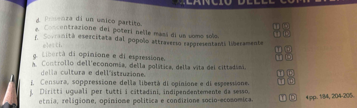 Presenza di un unico partito.
① D
e Concentrazione dei poteri nelle mani di un uomo solo.
TD
f. Sovranità esercitata dal popolo attraverso rappresentanti liberamente
eletti.
① D
g. Libertà di opinione e di espressione. ①D
h. Controllo dell’economia, della politica, della vita dei cittadini,
della cultura e dell´istruzione.
TD
i. Censura, soppressione della libertà di opinione e di espressione. TD
j. Diritti uguali per tutti i cittadini, indipendentemente da sesso,
etnia, religione, opinione politica e condizione socio-economica. ① ① 1pp. 184, 204 - 205.