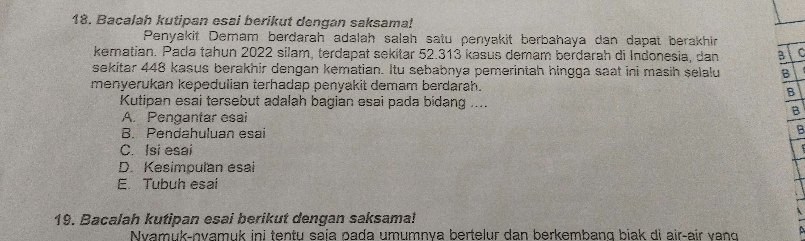 Bacalah kutipan esai berikut dengan saksama!
Penyakit Demam berdarah adalah salah satu penyakit berbahaya dan dapat berakhir
kematian. Pada tahun 2022 silam, terdapat sekitar 52.313 kasus demam berdarah di Indonesia, dan B
sekitar 448 kasus berakhir dengan kematian. Itu sebabnya pemerintah hingga saat ini masih selalu B
menyerukan kepedulian terhadap penyakit demam berdarah.
B
Kutipan esai tersebut adalah bagian esai pada bidang ....
B
A. Pengantar esai
B. Pendahuluan esai
B
C. Isi esai
D. Kesimpulan esai
E. Tubuh esai
19. Bacalah kutipan esai berikut dengan saksama!
Nvamuk-nyamuk ini tentu saja pada umumnya bertelur dan berkembang biak di airçair vang