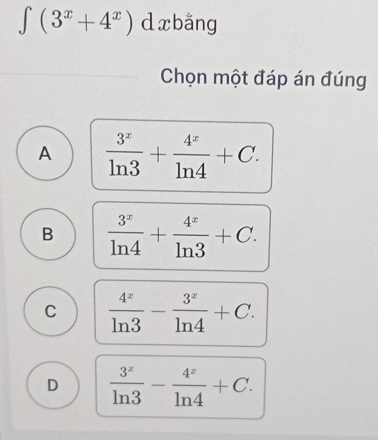 ∈tlimits (3^x+4^x) d xbằng
Chọn một đáp án đúng
A  3^x/ln 3 + 4^x/ln 4 +C.
B  3^x/ln 4 + 4^x/ln 3 +C.
C  4^x/ln 3 - 3^x/ln 4 +C.
D  3^x/ln 3 - 4^x/ln 4 +C.