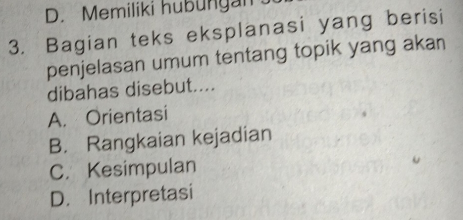 D. Memiliki hubungan 
3. Bagian teks eksplanasi yang berisi
penjelasan umum tentang topik yang akan
dibahas disebut....
A. Orientasi
B. Rangkaian kejadian
C. Kesimpulan
D. Interpretasi