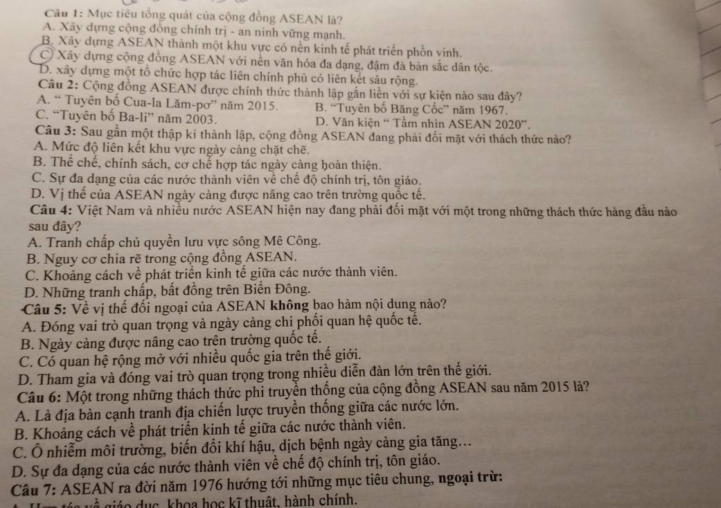 Cầu 1: Mục tiêu tổng quát của cộng đồng ASEAN là?
A. Xãy dựng cộng đồng chính trị - an ninh vững mạnh.
B. Xây dựng ASEAN thành một khu vực có nền kinh tế phát triển phồn vinh.
C Xây dựng cộng đồng ASEAN với nền văn hóa đa dạng, đậm đà bản sắc dân tộc.
D. xây dựng một tổ chức hợp tác liên chính phủ có liên kết sâu rộng.
Câu 2: Cộng đồng ASEAN được chính thức thành lập gắn liền với sự kiện nào sau đây?
A. “ Tuyên bố Cua-la Lăm-pơ” năm 2015. B. “Tuyên bố Băng Cốc” năm 1967.
C. “Tuyên bố Ba-li” năm 2003. D. Văn kiện “ Tầm nhìn ASEAN 2020”.
Câu 3: Sau gần một thập ki thành lập, cộng đồng ASEAN đang phải đối mặt với thách thức nào?
A. Mức độ liên kết khu vực ngày càng chặt chẽ.
B. Thể chế, chính sách, cơ chế hợp tác ngày càng hoàn thiện.
C. Sự đa dạng của các nước thành viên về chế độ chính trị, tôn giáo.
D. Vị thế của ASEAN ngày càng được nâng cao trên trường quốc tế.
Câu 4: Việt Nam và nhiều nước ASEAN hiện nay đang phải đối mặt với một trong những thách thức hàng đầu nào
sau đây?
A. Tranh chấp chủ quyền lưu vực sông Mê Công.
B. Nguy cơ chia rẽ trong cộng đồng ASEAN.
C. Khoảng cách về phát triển kinh tế giữa các nước thành viên.
D. Những tranh chấp, bất đồng trên Biển Đông.
Câu 5: Về vị thế đối ngoại của ASEAN không bao hàm nội dung nào?
A. Đóng vai trò quan trọng và ngày càng chi phối quan hệ quốc tế.
B. Ngày càng được nâng cao trên trường quốc tế.
C. Có quan hệ rộng mở với nhiều quốc gia trên thế giới.
D. Tham gia và đóng vai trò quan trọng trong nhiều diễn đàn lớn trên thế giới.
Câu 6: Một trong những thách thức phi truyền thống của cộng đồng ASEAN sau năm 2015 là?
A. Là địa bàn cạnh tranh địa chiến lược truyền thống giữa các nước lớn.
B. Khoảng cách về phát triển kinh tế giữa các nước thành viên.
C. Ổ nhiễm môi trường, biến đổi khí hậu, dịch bệnh ngày càng gia tăng...
D. Sự đa dạng của các nước thành viên về chế độ chính trị, tôn giáo.
Câu 7: ASEAN ra đời năm 1976 hướng tới những mục tiêu chung, ngoại trừ:
^  iá    u c khoa học kĩ thuật, hành chính.