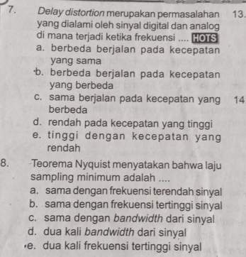 Delay distortion merupakan permasalahan 13.
yang dialami oleh sinyal digital dan analog
di mana terjadi ketika frekuensi .... HOTS
a. berbeda berjalan pada kecepatan
yang sama
b. berbeda berjalan pada kecepatan
yang berbeda
c. sama berjalan pada kecepatan yang ₹14
berbeda
d. rendah pada kecepatan yang tinggi
e. tinggi dengan kecepatan yang
rendah
8. -Teorema Nyquist menyatakan bahwa laju
sampling minimum adalah ....
a. sama dengan frekuensi terendah sinyal
b. sama dengan frekuensi tertinggi sinyal
c. sama dengan bandwidth dari sinyal
d. dua kali bandwidth dari sinyal
e. dua kali frekuensi tertinggi sinyal