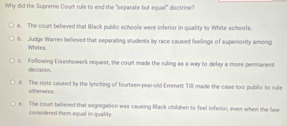 Why did the Supreme Court rule to end the "separate but equal" doctrine?
a. The court believed that Black public schools were inferior in quality to White schools.
b. Judge Warren believed that separating students by race caused feelings of superiority among
Whites.
c. Following Eisenhower's request, the court made the ruling as a way to delay a more permanent
decision.
d. The riots caused by the lynching of fourteen-year-old Emmett Till made the case too public to rule
otherwise.
e. The court believed that segregation was causing Black children to feel inferior, even when the law
considered them equal in quality.