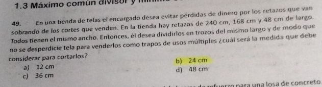 1.3 Máximo común divisor y m
En una tienda de telas el encargado désea evitar pérdidas de dinero por los retazos que van
49.
sobrando de los cortes que venden. En la tienda hay retazos de 240 cm, 168 cm y 48 cm de largo.
Todos tienen el mismo ancho. Entonces, él desea dividirlos en trozos del mismo largo y de modo que
no se desperdicie tela para venderlos como trapos de usos múltiples ¿cuál será la medida que debe
considerar para cortarlos? b) 24 cm
a) 12 cm
c) 36 cm d) 48 cm
fuerzo para una losa de concreto