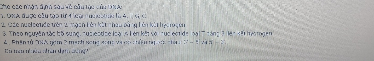 Cho các nhận định sau về cấu tạo của DNA: 
1. DNA được cấu tạo từ 4 loại nucleotide là A, T, G, C 
2. Các nucleotide trên 2 mạch liên kết nhau bằng liên kết hydrogen. 
3. Theo nguyên tắc bố sung, nucleotide loại A liên kết với nucleotide loại T bằng 3 liên kết hydrogen 
4.. Phân tử DNA gồm 2 mạch song song và có chiều ngược nhau: 3'-5' và 5'-3'. 
Có bao nhiêu nhân định đúng?