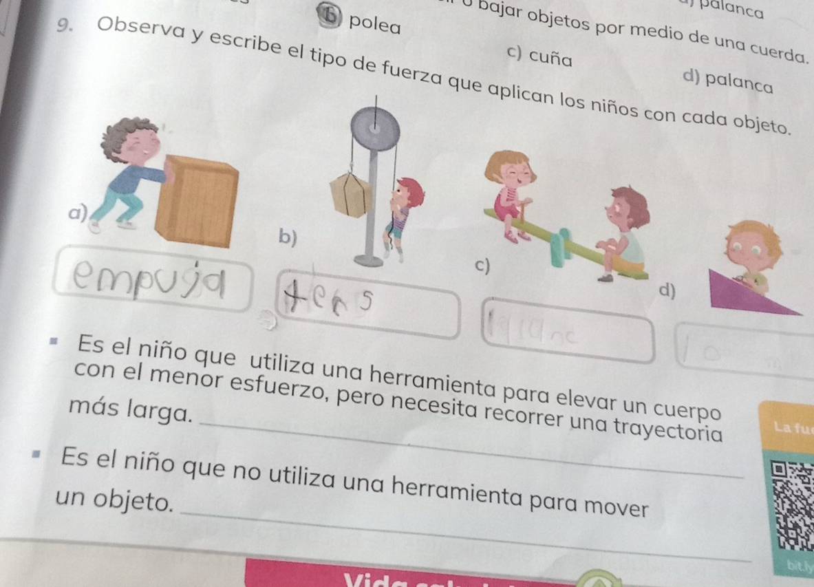 palanca
U bajar objetos por medio de una cuerda.
b polea d) palanca
c) cuña
9. Observa y escribe el tipo de fuerza que aplican los niños con cada objeto
b)
5
d)
_
Es el niño que utiliza una herramienta para elevar un cuerpo
con el menor esfuerzo, pero necesita recorrer una trayectoria
más larga.
La fu
_
Es el niño que no utiliza una herramienta para mover
un objeto.
bith