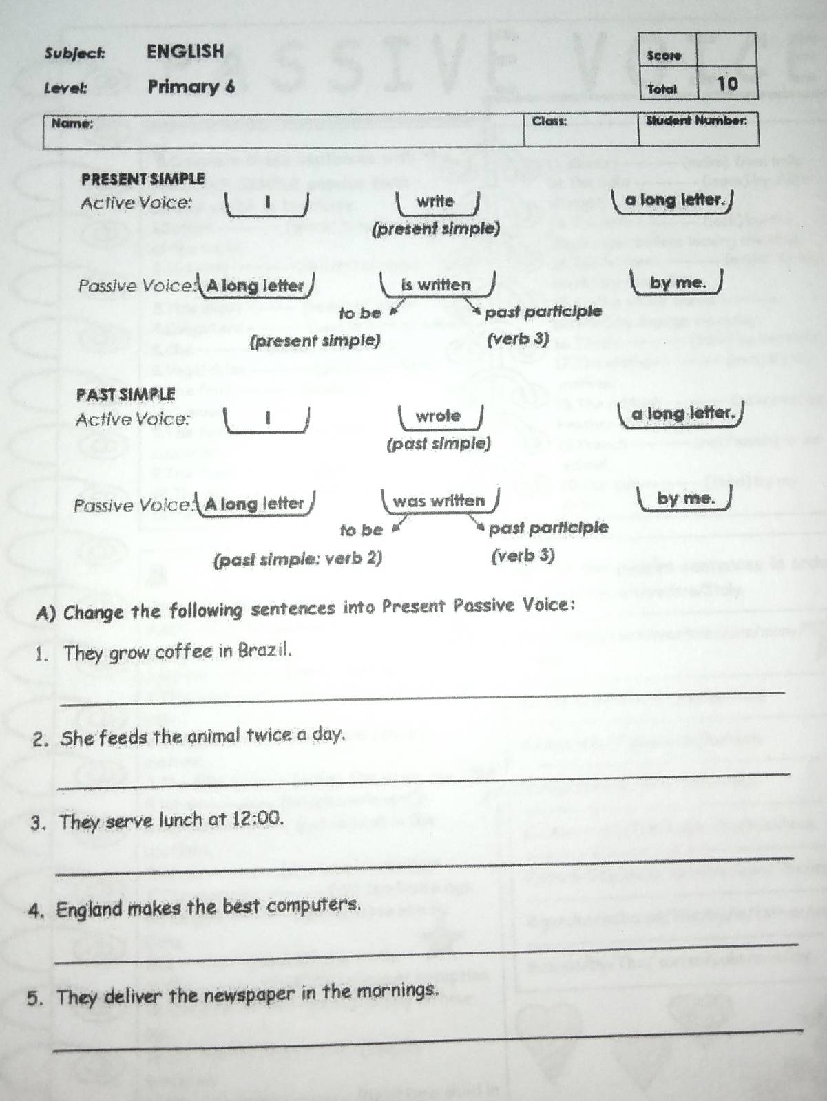 Subject: ENGLISH Score 
Level: Primary 6 Total 10 
Name: Class: Student Number: 
PRESENT SIMPLE 
Active Voice: write a long letter. 
(present simple) 
Passive Voice: Along letter is written by me. 
to be past participle 
(present simple) (verb 3) 
PAST SIMPLE 
Active Voice: wrote a long letter. 
(past simple) 
Passive Voice: A long letter was written by me. 
to be past participle 
(past simple: verb 2) (verb 3) 
A) Change the following sentences into Present Passive Voice: 
1. They grow coffee in Brazil. 
_ 
2. She feeds the animal twice a day. 
_ 
3. They serve lunch at 12:00. 
_ 
4. England makes the best computers. 
_ 
5. They deliver the newspaper in the mornings. 
_