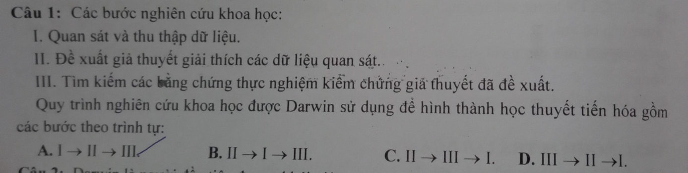 Các bước nghiên cứu khoa học:
I. Quan sát và thu thập dữ liệu.
II. Đề xuất giả thuyết giải thích các dữ liệu quan sát..
III. Tìm kiếm các bằng chứng thực nghiệm kiểm chứng giả thuyết đã đề xuất.
Quy trình nghiên cứu khoa học được Darwin sử dụng đề hình thành học thuyết tiến hóa gồm
các bước theo trình tự:
A. Ito IIto I I I. B. IIto Ito III C. IIto IIIto I. D. IIIto IIto I.
