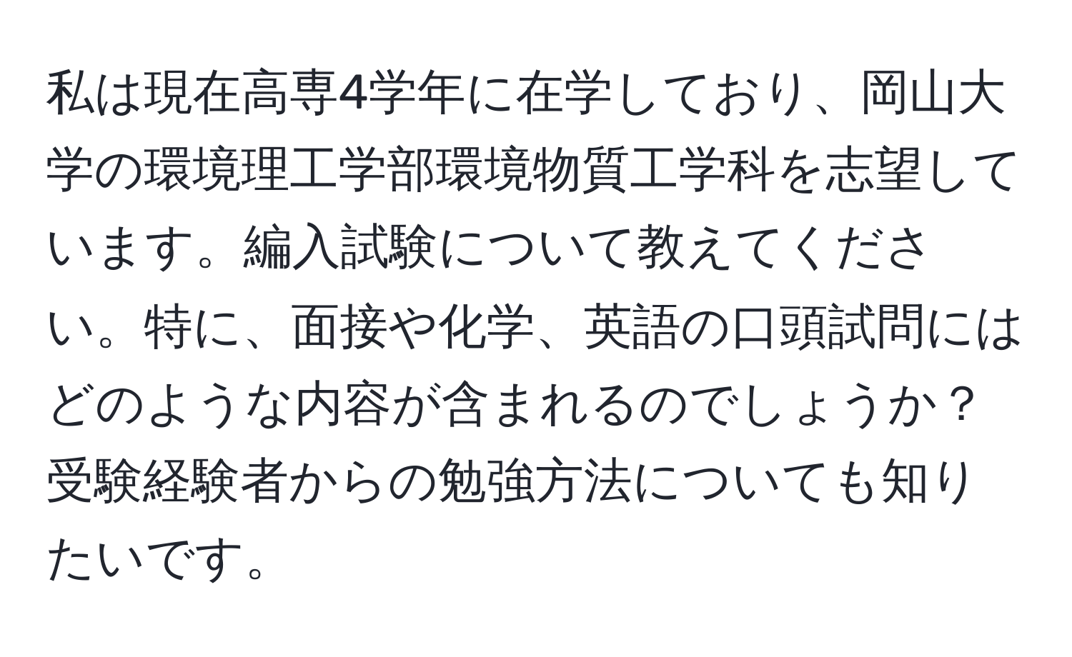 私は現在高専4学年に在学しており、岡山大学の環境理工学部環境物質工学科を志望しています。編入試験について教えてください。特に、面接や化学、英語の口頭試問にはどのような内容が含まれるのでしょうか？受験経験者からの勉強方法についても知りたいです。