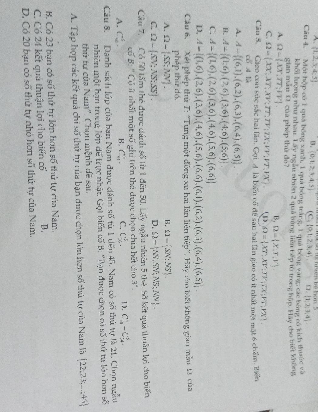 một số tự nhiên bé hơn 5
A.  1;2;3;4;5 . B.  0;1;2;3;4;5 (C,  0;1;2;3;4 D.  1;2;3;4 .
Câu 4. Một hộp có 1 quả bóng xanh, 1 quả bóng trắng, 1 quả bóng vàng; các bóng có kích thước và
khối lượng như nhau. Lấy ngẫu nhiên 2 quả bóng liên tiếp từ trong hộp. Hảy cho biết không
gian mẫu Ω của phép thứ đó?
A. Omega = XX;TT;VV .
B. Omega = X;T;V .
C. Omega = XX;XT;XV;TT;TV;TX;VV;VT;VX . D. Omega = XT;XV;TV;TX;VT;VX .
Câu 5. Gieo con súc sắc hai lần. Gọi A là biến cố để sau hai lần gieo có ít nhất một mặt 6 chấm. Biến
cố A là
A. A= (6,1),(6,2),(6,3),(6,4),(6,5) .
B. A= (1;6),(2;6),(3;6),(4;6),(5;6) .
C. A= (1,6),(2,6),(3,6),(4,6),(5,6),(6,6) .
D. A= (1,6),(2,6),(3,6),(4,6),(5,6),(6,6),(6,1),(6,2),(6,3),(6,4),(6,5) .
Câu 6. Xét phép thủ T: “Tung một đồng xu hai lần liên tiếp”. Hãy cho biết không gian mẫu Ω của
phép thử đó.
A. Omega = SS;NN . B. Omega = SN;NS .
D.
C. Omega = SN;NS;SS . Omega = SS;SN;NS;NN .
Câu 7. Có 50 tấm thẻ được đánh số từ 1 đến 50. Lấy ngẫu nhiên 5 thẻ. Số kết quả thuận lợi cho biến
cố B: ' Có ít nhất một số ghi trên thẻ được chọn chia hết cho 3''.
A. C_(50)^5. B. C_(34)^5. C. C_(16)^5.
D. C_(50)^5-C_(34)^5.
Câu 8. Danh sách lớp của bạn Nam được đánh số từ 1 đến 45. Nam có số thứ tự là 21. Chọn ngẫu
nhiên một bạn trong lớp để trực nhật. Gọi biến cố B: "Bạn được chọn có số thứ tự lớn hơn số
thứ tự của Nam". Chọn mệnh đề sai.
A. Tập hợp các kết quả chi số thứ tự của bạn được chọn lớn hơn số thứ tự của Nam là  22;23;...;45
B. Có 23 bạn có số thứ tự lớn hơn số thứ tự của Nam.
C. Có 24 kết quả thuận lọi cho biến cố B.
D. Có 20 bạn có số thứ tự nhỏ hơn số thứ tự của Nam.