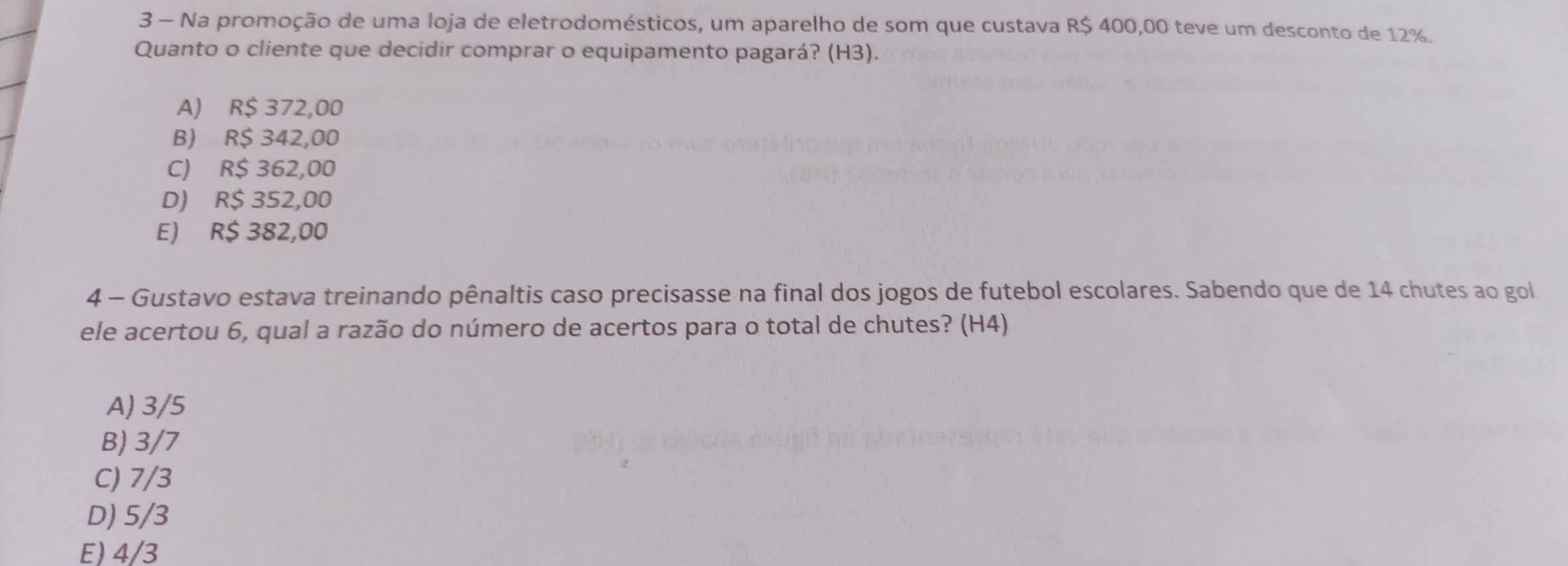 Na promoção de uma loja de eletrodomésticos, um aparelho de som que custava R$ 400,00 teve um desconto de 12%.
Quanto o cliente que decidir comprar o equipamento pagará? (H3).
A) R$ 372,00
B) R$ 342,00
C) R$ 362,00
D) R$ 352,00
E) R$ 382,00
4 - Gustavo estava treinando pênaltis caso precisasse na final dos jogos de futebol escolares. Sabendo que de 14 chutes ao gol
ele acertou 6, qual a razão do número de acertos para o total de chutes? (H4)
A) 3/5
B) 3/7
C) 7/3
D) 5/3
E) 4/3