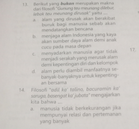 Berikut yang bukan merupakan makna
dari filosofi ''Gunung teu meunang dilebur,
lebak teu meunang dirusak" yaitu ....
a. alam yang dirusak akan berakibat
buruk bagi manusia sebab akan
mendatangkan bencana
b. menjaga alam Indonesia yang kaya
akan sumber daya alam demi anak
cucu pada masa depan
c. menyadarkan manusia agar tidak 17.
menjadi serakah yang merusak alam
demi kepentingan diri dan kelompok
d. alam perlu diambil manfaatnya se-
banyak-banyaknya untuk kepenting-
an bersama
14. Filosofi "adil ka’ talino, bacuramin ka’
saruga, basengat ka’ jubata" mengajarkan
kita bahwa ....
a. manusia tidak berkekurangan jika
mempunyai relasi dan pertemanan
yang banyak