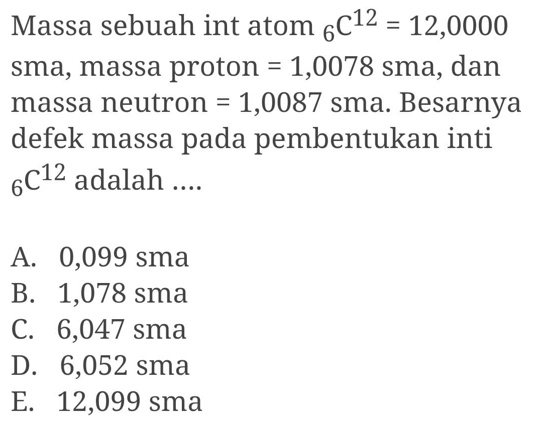 Massa sebuah int atom _6C^(12)=12,0000
sma, massa proton =1,0078 sma, dan
massa neutron =1,0087 7 sma. Besarnya
defek massa pada pembentukan inti
_6C^(12) adalah ....
A. 0,099 sma
B. 1,078 sma
C. 6,047 sma
D. 6,052 sma
E. 12,099 sma