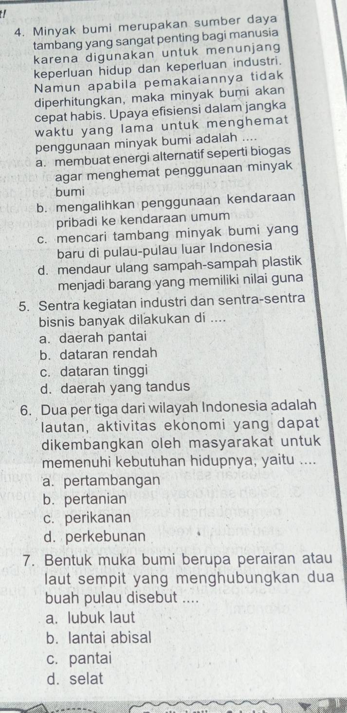 Minyak bumi merupakan sumber daya
tambang yang sangat penting bagi manusia
karena digunakan untuk menunjang
keperluan hidup dan keperluan industri.
Namun apabila pemakaiannya tidak
diperhitungkan, maka minyak bumi akan
cepat habis. Upaya efisiensi dalam jangka
waktu yang lama untuk menghemat
penggunaan minyak bumi adalah ....
a. membuat energi alternatif seperti biogas
agar menghemat penggunaan minyak
bumi
b. mengalihkan penggunaan kendaraan
pribadi ke kendaraan umum
c. mencari tambang minyak bumi yang
baru di pulau-pulau luar Indonesia
d. mendaur ulang sampah-sampah plastik
menjadi barang yang memiliki nilai guna
5. Sentra kegiatan industri dan sentra-sentra
bisnis banyak dilakukan di ....
a. daerah pantai
b. dataran rendah
c. dataran tinggi
d. daerah yang tandus
6. Dua per tiga dari wilayah Indonesia adalah
lautan, aktivitas ekonomi yang dapat
dikembangkan oleh masyarakat untuk
memenuhi kebutuhan hidupnya, yaitu ....
a. pertambangan
b. pertanian
c. perikanan
d. perkebunan
7. Bentuk muka bumi berupa perairan atau
laut sempit yang menghubungkan dua
buah pulau disebut ....
a. lubuk laut
b. lantai abisal
c. pantai
d. selat