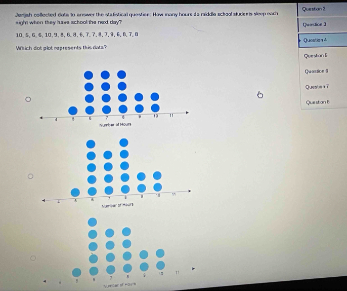 Jerijah collected data to answer the statistical question: How many hours do middle school students sleep each Question 2 
night when they have school the next day? 
Question 3
10, 5, 6, 6, 10, 9, 8, 6, 8, 6, 7, 7, 8, 7, 9, 6, 8, 7, 8
Which dot plot represents this data? Question 4 
Question 5 
Question 6 
Question 7 
Question 8