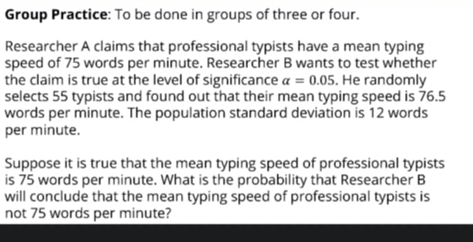 Group Practice: To be done in groups of three or four. 
Researcher A claims that professional typists have a mean typing 
speed of 75 words per minute. Researcher B wants to test whether 
the claim is true at the level of significance alpha =0.05. He randomly 
selects 55 typists and found out that their mean typing speed is 76.5
words per minute. The population standard deviation is 12 words 
per minute. 
Suppose it is true that the mean typing speed of professional typists 
is 75 words per minute. What is the probability that Researcher B 
will conclude that the mean typing speed of professional typists is 
not 75 words per minute?