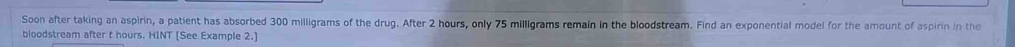 Soon after taking an aspirin, a patient has absorbed 300 milligrams of the drug. After 2 hours, only 75 milligrams remain in the bloodstream. Find an exponential model for the amount of aspirin in the 
bloodstream after t hours. HINT [See Example 2.]