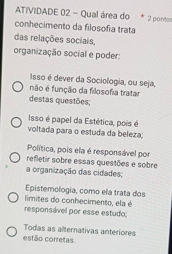 ATIVIDADE 02 - Qual área do * 2 pontos
conhecimento da filosofía trata
das relações sociais,
organização social e poder:
Isso é dever da Sociologia, ou seja,
não é função da filosofia tratar
destas questões;
Isso é papel da Estética, pois é
voltada para o estuda da beleza;
Política, pois ela é responsável por
refletir sobre essas questões e sobre
a organização das cidades;
Epistemologia, como ela trata dos
limites do conhecimento, ela é
responsável por esse estudo;
Todas as alternativas anteriores
estão corretas.