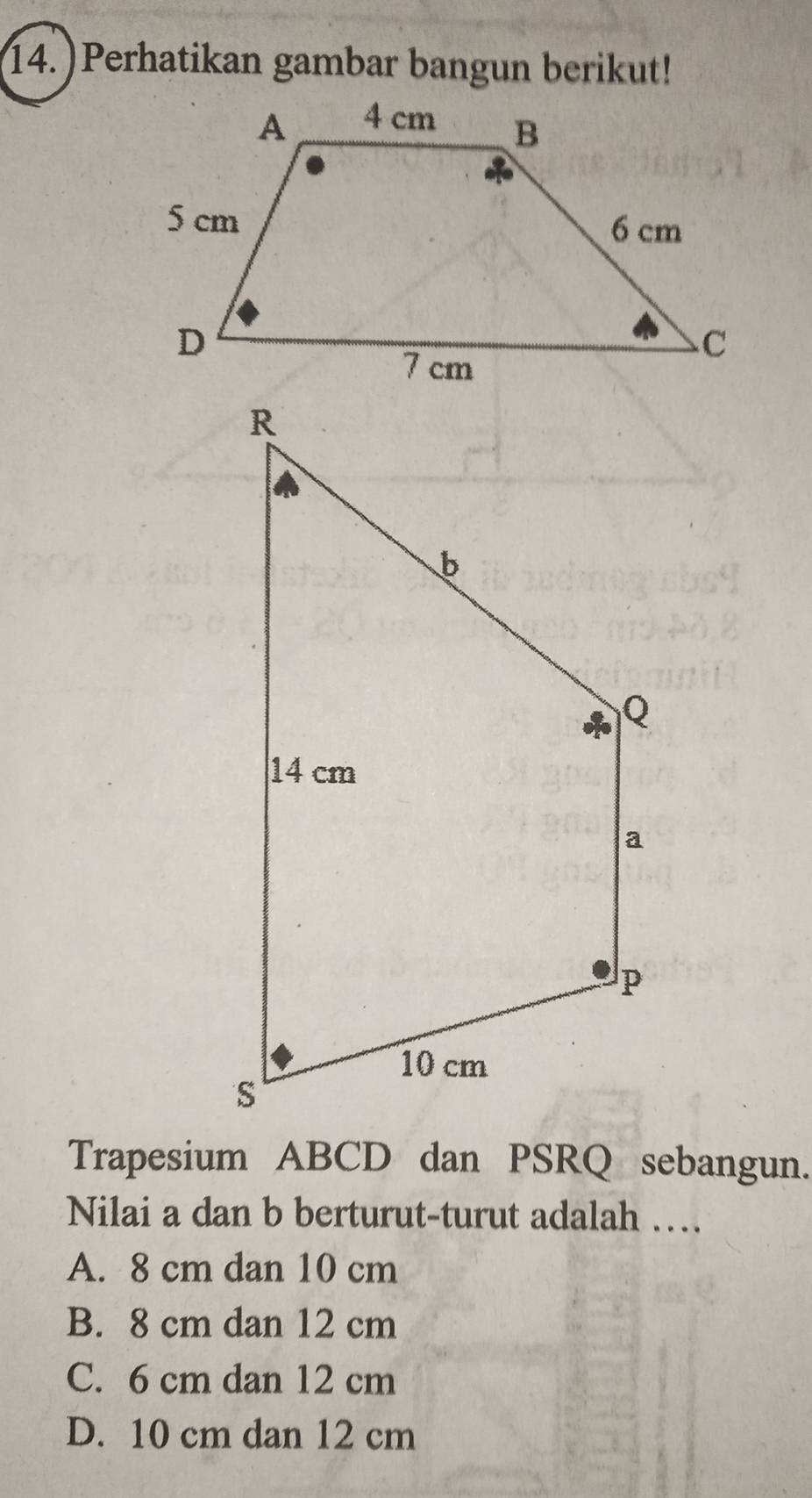 14.)Perhatikan gambar bangun berikut!
Trapesium ABCD dan PSRQ sebangun.
Nilai a dan b berturut-turut adalah …
A. 8 cm dan 10 cm
B. 8 cm dan 12 cm
C. 6 cm dan 12 cm
D. 10 cm dan 12 cm