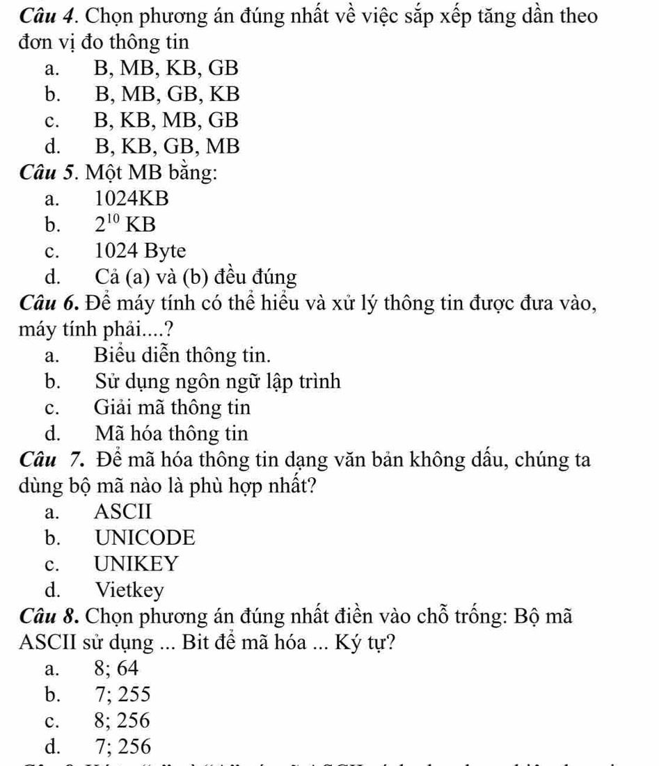 Chọn phương án đúng nhất về việc sắp xếp tăng dần theo
đơn vị đo thông tin
a. B, MB, KB, GB
b. B, MB, GB, KB
c. B, KB, MB, GB
d. B, KB, GB, MB
Câu 5. Một MB bằng:
a. 1024KB
b. 2^(10)KB
c. 1024 Byte
d. Cả (a) và (b) đều đúng
Câu 6. Để máy tính có thể hiểu và xử lý thông tin được đưa vào,
máy tính phải....?
a. Biểu diễn thông tin.
b. Sử dụng ngôn ngữ lập trình
c. Giải mã thông tin
d. Mã hóa thông tin
Câu 7. Để mã hóa thông tin dạng văn bản không dầu, chúng ta
dùng bộ mã nào là phù hợp nhất?
a. ASCII
b. UNICODE
c. UNIKEY
d. Vietkey
Câu 8. Chọn phương án đúng nhất điền vào chỗ trống: Bộ mã
ASCII sử dụng ... Bit để mã hóa ... Ký tự?
a. 8; 64
b. 7; 255
c. 8; 256
d. 7; 256