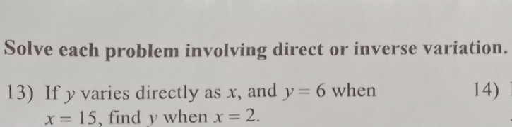 Solve each problem involving direct or inverse variation. 
13) If y varies directly as x, and y=6 when 14)
x=15 , find y when x=2.