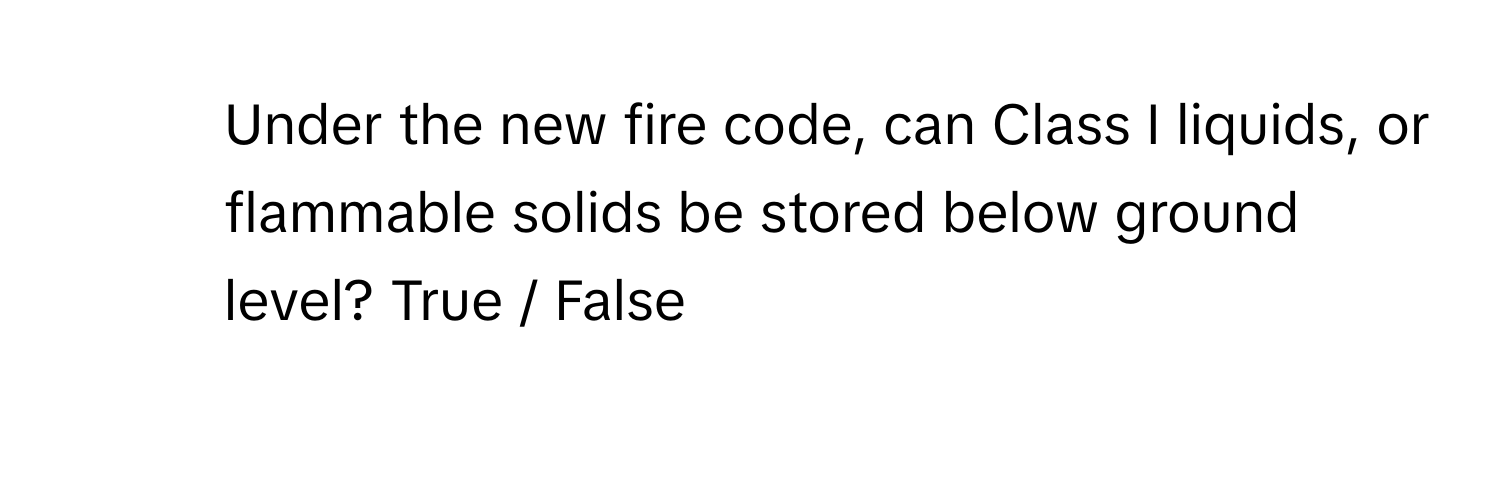 Under the new fire code, can Class I liquids, or flammable solids be stored below ground level? True / False